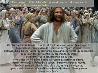 45
       Pues tampoco el Hijo del hombre ha venido a ser servido, sino a servir
     y a dar su vida en rescate por todos.




  Con frecuencia se tiende a asociar el dar la vida con la muerte en la cruz.
          Sin embargo, toda la vida de Jesús fue entrega y servicio.
Entregó, día a día, su fuerza, su confianza, su alegría, su tiempo, su coherencia,
               su solidaridad, su valentía, su esperanza, su amor.
                    Su muerte fue la consecuencia de su vida.
       Vivir como vivió él salva, libera, es fuente de auténtica alegría.
      Somos invitad@s y llamad@s a salvar, liberar y alegrar al mundo.
         Según el evangelio, dar la vida, día a día, es lo que enriquece,
    ayuda a vivir plenamente a un@ mism@ y a l@s demás, libera y salva.
                                Como hace Jesús.
 