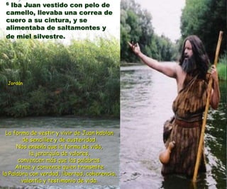 6 Iba Juan vestido con pelo de 
camello, llevaba una correa de 
cuero a su cintura, y se 
alimentaba de saltamontes y 
de miel silvestre. 
Jordán 
La forma de vestir y vivir de Juan hablan 
de sencillez y de austeridad. 
Nos enseña que la forma de vida, 
la jerarquía de valores, 
convencen más que las palabras. 
Atrae y convence quien transmite 
la Palabra con verdad, libertad, coherencia, 
valentía y testimonio de vida. 
 