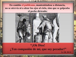 En cambio  el publicano , manteniéndose a distancia,  no se atrevía ni a alzar los ojos al cielo, sino que se golpeaba  el pecho diciendo: Lc 18, 10-14 “ ¡Oh Dios! ¿Ten compasión de mí, que soy pecador!” 