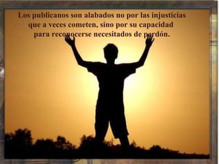 Los publicanos son alabados no por las injusticias que a veces cometen, sino por su capacidad  para reconocerse necesitados de perdón. 