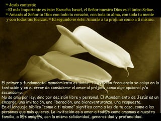 29
     Jesús contestó:
  –El más importante es éste: Escucha Israel, el Señor nuestro Dios es el único Señor.
  30
     Amarás al Señor tu Dios con todo tu corazón, con toda tu alma, con toda tu mente
   y con todas tus fuerzas. 31 El segundo es éste: Amarás a tu prójimo como a ti mismo.




El primer y fundamental mandamiento es doble. Tal vez con frecuencia se caiga en la
tentación y en el error de considerar el amor al prójimo como algo opcional y/o
secundario.
No se ama por ley, sino por decisión libre y personal. El Mandamiento de Jesús es un
encargo, una invitación, una liberación, una bienaventuranza, una respuesta.
En el lenguaje bíblico “como a ti mismo” significa como a los de tu casa, como a las
personas que más quieres. La invitación es a amar a tod@s como amamos a nuestra
familia, a l@s amig@s, con la misma solidaridad, generosidad y profundidad.
 