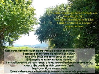 34
                                            Jesús, viendo que había hablado con
                                                     sensatez, le dijo:
                                             –No estás lejos del reino de Dios.
                                               Y nadie se atrevía ya a seguir
                                                      preguntándole.




Está cerca del Reino quien da importancia al amor en su vida.
                Basándose en mi forma de hablar y de actuar,
                  ¿Me diría Jesús que estoy cerca del reino?
                   El Evangelio no es ley, es Buena Noticia,
 Noticia liberadora de todo temor, a la vez tranquilizadora y comprometida.
                 Amar a l@s demás es vivir como vivió Jesús.
                       Seguir, con él, su mismo camino.
    Quien lo descubre y lo hace vida ya no necesita hacer más preguntas.
 