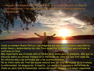 24  Pasada la tribulación de aquellos días, el sol se oscurecerá y la luna no dará resplandor;  25  las estrellas caerán del cielo y las fuerzas celestes se tambalearán. Jesús es siempre Buena Noticia. Las imágenes que usa esta literatura apocalíptica están llenas y desbordantes de vida. Para despertar la esperanza, para afirmar la confianza en Dios.  Más importante que el miedo ante el futuro es el ánimo para el presente. Más que un discurso sobre los últimos tiempos es la indicación de cómo hay que vivir cada día. Se refieren más a las actitudes que a los acontecimientos. No se trata tanto del final del mundo natural sino del final del mundo de la tristeza, la enfermedad, las desgracias, la muerte... La venida y la presencia definitivas de Jesús es, para toda la humanidad, motivo del mayor consuelo y la mayor esperanza.  