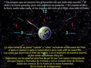 30  Os aseguro que no pasará esta generación sin que todo esto suceda.  31  El cielo y la tierra pasarán, pero mis palabras no pasarán.  32  En cuanto al día y la hora, nadie sabe nada, ni los ángeles del cielo ni el Hijo, sino sólo el Padre.  Lo importante no es saber "cuándo" y "cómo" sucederán estas cosas del final,  ni para el cosmos ni para la humanidad ni para cada un@ de nosotr@s.  Las cosas que ocurrirán al final del mundo, o en el momento de nuestra muerte,  ya nos están sucediendo día a día.  Esperemos con las puertas abiertas de par en par, con manos trabajadoras,  con ojos limpios y liberados de tristeza y con el corazón lleno de ternura. Jesús nos convoca. Es la fiesta de la nueva humanidad.  ¡Es la fiesta de la Esperanza! 