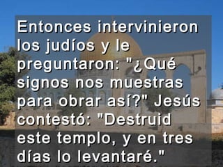 Entonces intervinieron los judíos y le preguntaron: "¿Qué signos nos muestras para obrar así?" Jesús contestó: "Destruid este templo, y en tres días lo levantaré."  