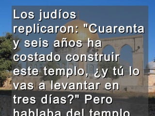 Los judíos replicaron: "Cuarenta y seis años ha costado construir este templo, ¿y tú lo vas a levantar en tres días?" Pero hablaba del templo de su cuerpo.  