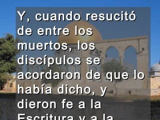 Y, cuando resucitó de entre los muertos, los discípulos se acordaron de que lo había dicho, y dieron fe a la Escritura y a la palabra que había dicho Jesús.  