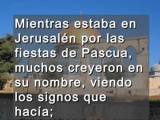 Mientras estaba en Jerusalén por las fiestas de Pascua, muchos creyeron en su nombre, viendo los signos que hacía;  