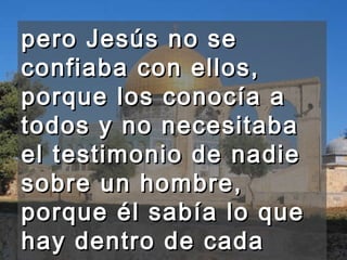 pero Jesús no se confiaba con ellos, porque los conocía a todos y no necesitaba el testimonio de nadie sobre un hombre, porque él sabía lo que hay dentro de cada hombre. 