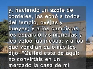 y, haciendo un azote de cordeles, los echó a todos del templo, ovejas y bueyes; y a los cambistas les esparció las monedas y les volcó las mesas; y a los que vendían palomas les dijo: "Quitad esto de aquí; no convirtáis en un mercado la casa de mi Padre."  