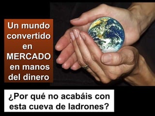 Un mundo convertido en  MERCADO  en manos del dinero ¿Por qué no acabáis con esta cueva de ladrones? 