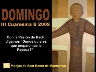 DOMINGO Con la Pasión de Bach, digamos “Donde quieres que preparemos la Pascua?”  III Cuaresma B 2009 Monjas de Sant Benet de Montserrat 