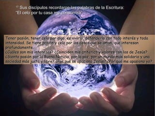 17  Sus discípulos recordaron las palabras de la Escritura:  “El celo por tu casa me consumirá”. Tener pasión, tener celo por algo, es vivirlo, defenderlo con todo interés y toda intensidad. Se tiene pasión y celo por las cosas que se aman, que interesan profundamente. ¿Cuáles son mis intereses? ¿Coinciden mis criterios y valores con los de Jesús? ¿Siento pasión por la Buena Noticia, por la paz, por un mundo más solidario y una sociedad más justa y libre? ¿Por qué se apasiona Jesús? ¿Por qué me apasiono yo? 