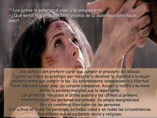 18  Los judíos le salieron al paso y le preguntaron: –¿Qué señal nos ofreces como prueba de tu autoridad para hacer esto? Sus señales son preferir curar que cumplir el precepto del sábado.  Jugarse su vida y su prestigio por rescatar y devolver la dignidad a la mujer adúltera antes que cumplir la ley. Su sorprendente independencia y libertad. Tocar leprosos. Lavar pies. Su corazón compasivo. Acoger a tod@s a su mesa. Antes la persona marginal que la importante.  Los primeros relegados al último puesto y los últimos al primero.  Preferencia por las personas marginadas. Su propia marginalidad. Ser un constante libertador de las personas. Ver a Dios en todas las personas, en todas cosas y en todas las circunstancias. Sus señales son un escándalo social y religioso.  