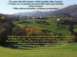 28La mujer dejó allí el cántaro, volvió al pueblo y dijo a la gente:
29-Venid a ver a un hombre que me ha dicho todo lo que he hecho.
¿Será el Mesías?
30Ellos salieron del pueblo y se fueron a su encuentro.
Cuando la mujer descubre que su deseo más profundo sólo puede saciarse
en el“pozo de Jesús” deja el cántaro, ya no necesita apoyos exteriores.
Es una mujer nueva. Ella misma se ha convertido en manantial de “agua viva”,
sembradora del Evangelio y en apóstol de su pueblo.
El encuentro con Jesús lleva a compartir esa experiencia
y al compromiso con el anuncio de la Buena Noticia.
Jesús aprovecha nuestro pozo para descansar y hacerse el encontradizo
con tod@s l@s sedientos necesitad@s del agua que limpia, refresca,
da alegría, paz, ilusión, vida ....
 