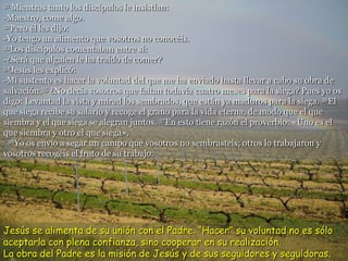 31 Mientras tanto los discípulos le insistían:
-Maestro, come algo.
32Pero él les dijo:
-Yo tengo un alimento que vosotros no conocéis.
33Los discípulos comentaban entre sí:
-¿Será que alguien le ha traído de comer?
34Jesús les explicó:
-Mi sustento es hacer la voluntad del que me ha enviado hasta llevar a cabo su obra de
salvación.35 ¿No decís vosotros que faltan todavía cuatro meses para la siega? Pues yo os
digo: Levantad la vista y mirad los sembrados, que están ya maduros para la siega. 36El
que siega recibe su salario y recoge el grano para la vida eterna, de modo que el que
siembra y el que siega se alegran juntos. 37En esto tiene razón el proverbio: «Uno es el
que siembra y otro el que siega».
38Yo os envío a segar un campo que vosotros no sembrasteis; otros lo trabajaron y
vosotros recogéis el fruto de su trabajo.
Jesús se alimenta de su unión con el Padre. “Hacer” su voluntad no es sólo
aceptarla con plena confianza, sino cooperar en su realización.
La obra del Padre es la misión de Jesús y de sus seguidores y seguidoras.
 
