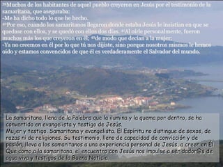 39Muchos de los habitantes de aquel pueblo creyeron en Jesús por el testimonio de la
samaritana, que aseguraba:
-Me ha dicho todo lo que he hecho.
40Por eso, cuando los samaritanos llegaron donde estaba Jesús le insistían en que se
quedase con ellos, y se quedó con ellos dos días. 41Al oírle personalmente, fueron
muchos más los que creyeron en él; 42de modo que decían a la mujer:
-Ya no creemos en él por lo que tú nos dijiste, sino porque nosotros mismos le hemos
oído y estamos convencidos de que él es verdaderamente el Salvador del mundo.
La samaritana, llena de la Palabra que la ilumina y la quema por dentro, se ha
convertido en evangelista y testigo de Jesús.
Mujer y testigo. Samaritana y evangelista. El Espíritu no distingue de sexos, de
razas ni de religiones. Su testimonio, lleno de capacidad de convicción y de
pasión, lleva a los samaritanos a una experiencia personal de Jesús, a creer en Él.
Que como a la samaritana, el encuentro con Jesús nos impulse a ser dador@s de
agua viva y testigos de la Buena Noticia.
 