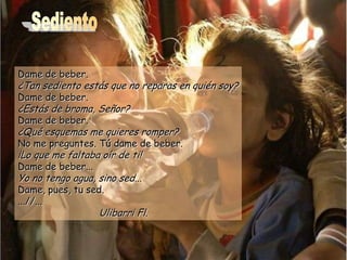 Dame de beber.
¿Tan sediento estás que no reparas en quién soy?
Dame de beber.
¿Estás de broma, Señor?
Dame de beber.
¿Qué esquemas me quieres romper?
No me preguntes. Tú dame de beber.
¡Lo que me faltaba oír de ti!
Dame de beber...
Yo no tengo agua, sino sed...
Dame, pues, tu sed.
...//...
Ulibarri Fl.
 