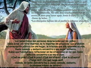 5Llegó a un pueblo llamado Sicar, cerca del terreno que
Jacob dio a su hijo José. 6Allí estaba también el pozo de
Jacob.
Jesús, fatigado por la caminata, se sentó junto al pozo. Era
cerca de mediodía. 7En esto, una mujer samaritana se
acercó al pozo para sacar agua. Jesús le dijo:
-Dame de beber.
8Los discípulos habían ido al pueblo a comprar alimentos.
Los samaritanos son personas despreciadas por los judíos.
Jesús actúa con total libertad, no le importan los prejuicios que prohibían
la conversación pública con una mujer, le interesa que ella solucione su vida.
Jesús cansado y sediento encuentra a una mujer sedienta.
Buena oportunidad para reflexionar en las situaciones en las que Jesús
sale a mi encuentro o yo voy al suyo.
¿Qué me pide? ¿Qué le pido? ¿Qué me ofrece? ¿Qué le ofrezco?
¿Tengo sed? ¿De qué tengo sed?
¿Dónde, en quién descubro hoy a Jesús cansado, sediento,
diciéndome «dame de beber»?
 