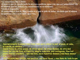 9 La samaritana dijo a Jesús:
-¿Cómo es que tú, siendo judío te atreves a pedirme agua a mí, que soy samaritana? (Es
de advertir que los judíos y los samaritanos no se trataban).
10Jesús le respondió:
-Si conocieras el don de Dios y quién es el que te pide de beber, sin duda que tú misma
me pedirías a mí y yo te daría agua viva.
Aparentemente la samaritana tiene todo para calmar la sed: el pozo, el cubo,
la cuerda, el cántaro....
Jesús habla de otros pozos, de otras aguas, de otros deseos, de otra sed.
Habla del don de Dios, el Espíritu, alegría indecible, paz contagiosa, libertad
plena, fuerza creadora..., que nos lava, sacia nuestros deseos y nos hace desear
más,
nos fecunda, nos vivifica, nos pacifica, nos hace libres, y nos llena de todo lo que
 