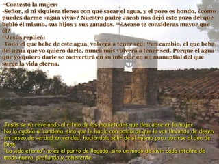11Contestó la mujer:
-Señor, si ni siquiera tienes con qué sacar el agua, y el pozo es hondo, ¿cómo
puedes darme «agua viva»? Nuestro padre Jacob nos dejó este pozo del que
bebió él mismo, sus hijos y sus ganados. 12¿Acaso te consideras mayor que
él?
13Jesús replicó:
-Todo el que bebe de este agua, volverá a tener sed; 14en cambio, el que beba
del agua que yo quiero darle, nunca más volverá a tener sed. Porque el agua
que yo quiero darle se convertirá en su interior en un manantial del que
surge la vida eterna.
Jesús se va revelando al ritmo de las inquietudes que descubre en la mujer.
No la agobia ni condena, sino que le habla con palabras que le van llevando de deseo
en deseo,de verdad en verdad, haciéndola salir de sí misma para abrirse al don de
Dios.
“La vida eterna” no es el punto de llegada, sino un modo de vivir cada intante de
modo nuevo, profundo y coherente.
 