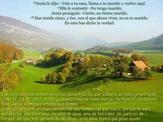 16Jesús le dijo: -Vete a tu casa, llama a tu marido y vuelve aquí.
17Ella le contestó: -No tengo marido.
Jesús prosiguió: -Cierto; no tienes marido.
18 Has tenido cinco, y ése, con el que ahora vives, no es tu marido.
En esto has dicho la verdad.
Los cinco maridos simbolizan a los ídolos tras los que Samaria se había prostituído
(2 Re 17, 24-41; Os 2, 4-25). La samaritana no tiene marido, no tiene al verdadero
Dios. Jesús sustituye a todos sus dioses.
La mujer sedienta es buen retrato de una humanidad que busca, porque no está
satisfecha, que tiene sed, no sólo de agua, sino de felicidad, de justicia, de
verdad, de libertad, de belleza, de Dios... y no sabe bien a qué pozo acudir.
 