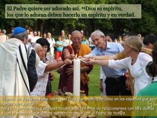 El Padre quiere ser adorado así. 24Dios es espíritu,
los que lo adoran deben hacerlo en espíritu y en verdad.
El amor de Jesús no tiene límites, el Dios que anuncia no cabe en los espacios que se
construyen para él.
No es la pertenencia a una institución, sino la forma de relacionarnos con l@s demás
y con el mundo la que define nuestra relación con el Padre de tod@s.
 