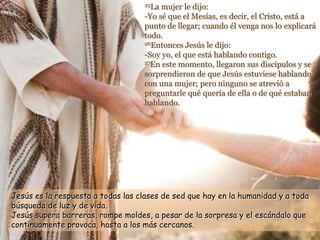 25La mujer le dijo:
-Yo sé que el Mesías, es decir, el Cristo, está a
punto de llegar; cuando él venga nos lo explicará
todo.
26Entonces Jesús le dijo:
-Soy yo, el que está hablando contigo.
27En este momento, llegaron sus discípulos y se
sorprendieron de que Jesús estuviese hablando
con una mujer; pero ninguno se atrevió a
preguntarle qué quería de ella o de qué estaban
hablando.
Jesús es la respuesta a todas las clases de sed que hay en la humanidad y a toda
búsqueda de luz y de vida.
Jesús supera barreras, rompe moldes, a pesar de la sorpresa y el escándalo que
continuamente provoca, hasta a los más cercanos.
 