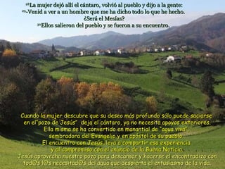 28 La mujer dejó allí el cántaro, volvió al pueblo y dijo a la gente: 29 -Venid a ver a un hombre que me ha dicho todo lo que he hecho.  ¿Será el Mesías? 30 Ellos salieron del pueblo y se fueron a su encuentro.   Cuando la mujer descubre que su deseo más profundo sólo puede saciarse  en el“pozo de Jesús”  deja el cántaro, ya no necesita apoyos exteriores. Ella misma se ha convertido en manantial de “agua viva”,  sembradora del Evangelio y en apóstol de su pueblo.  El encuentro con Jesús lleva a compartir esa experiencia  y al compromiso con el anuncio de la Buena Noticia. Jesús aprovecha nuestro pozo para descansar y hacerse el encontradizo con tod@s l@s necesitad@s del agua que despierta el entusiasmo de la vida. 