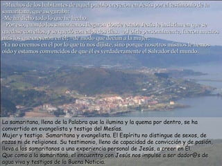 39 Muchos de los habitantes de aquel pueblo creyeron en Jesús por el testimonio de la samaritana, que aseguraba: -Me ha dicho todo lo que he hecho. 40 Por eso, cuando los samaritanos llegaron donde estaba Jesús le insistían en que se quedase con ellos, y se quedó con ellos dos días.  41 Al oírle personalmente, fueron muchos más los que creyeron en él;  42 de modo que decían a la mujer: -Ya no creemos en él por lo que tú nos dijiste, sino porque nosotros mismos le hemos oído y estamos convencidos de que él es verdaderamente el Salvador del mundo. La samaritana, llena de la Palabra que la ilumina y la quema por dentro, se ha convertido en evangelista y testigo del Mesías.  Mujer y testigo. Samaritana y evangelista. El Espíritu no distingue de sexos, de razas ni de religiones. Su testimonio, lleno de capacidad de convicción y de pasión, lleva a los samaritanos a una experiencia personal de Jesús, a creer en Él.  Que como a la samaritana, el encuentro con Jesús nos impulse a ser dador@s de agua viva y testigos de la Buena Noticia.  
