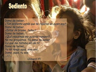 Sediento Dame de beber. ¿Tan sediento estás que no reparas en quién soy? Dame de beber. ¿Estás de broma, Señor? Dame de beber. ¿Qué esquemas me quieres romper? No me preguntes. Tú dame de beber. ¡Lo que me faltaba oír de ti! Dame de beber... Yo no tengo agua, sino sed... Dame, pues, tu sed. ...//... Ulibarri Fl. 