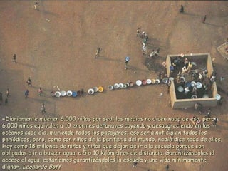 «Diariamente mueren 6.000 niños por sed; los medios no dicen nada de eso, pero 6.000 niños equivalen a 10 enormes aeronaves cayendo y desapareciendo en los océanos cada día, muriendo todos los pasajeros; eso sería noticia en todos los periódicos, pero, como son niños de la periferia del mundo, nadie dice nada de ellos. Hay como 18 millones de niños y niñas que dejan de ir a la escuela porque son obligados a ir a buscar agua, a 5 o 10 kilómetros de distancia. Garantizándoles el acceso al agua, estaríamos garantizándoles la escuela y una vida mínimamente digna».  Leonardo Boff 