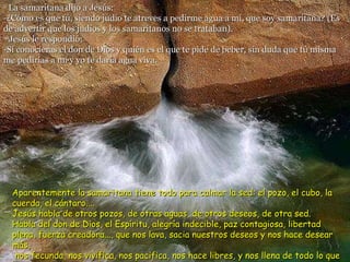 9  La samaritana dijo a Jesús: -¿Cómo es que tú, siendo judío te atreves a pedirme agua a mí, que soy samaritana? (Es de advertir que los judíos y los samaritanos no se trataban). 10 Jesús le respondió: -Si conocieras el don de Dios y quién es el que te pide de beber, sin duda que tú misma me pedirías a mí y yo te daría agua viva. Aparentemente la samaritana tiene todo para calmar la sed: el pozo, el cubo, la cuerda, el cántaro....  Jesús habla de otros pozos, de otras aguas, de otros deseos, de otra sed. Habla del don de Dios, el Espíritu, alegría indecible, paz contagiosa, libertad plena, fuerza creadora..., que nos lava, sacia nuestros deseos y nos hace desear más, nos fecunda, nos vivifica, nos pacifica, nos hace libres, y nos llena de todo lo que podemos desear, en plenitud. 