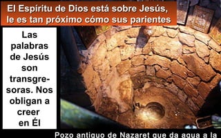 El Espíritu de Dios está sobre Jesús,El Espíritu de Dios está sobre Jesús,
le es tan próximo cómo sus parientesle es tan próximo cómo sus parientes
Las
palabras
de Jesús
son
transgre-
soras. Nos
obligan a
creer
en Él
Pozo antiguo de Nazaret que da agua a la
 