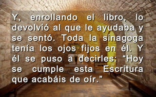 Y, enrollando el libro, loY, enrollando el libro, lo
devolvió al que le ayudaba ydevolvió al que le ayudaba y
se sentó. Toda la sinagogase sentó. Toda la sinagoga
tenía los ojos fijos en él. Ytenía los ojos fijos en él. Y
él se puso a decirles: “Hoyél se puso a decirles: “Hoy
se cumple esta Escriturase cumple esta Escritura
que acabáis de oír.”que acabáis de oír.”
 