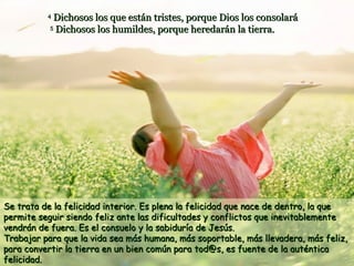 Dichosos los que están tristes, porque Dios los consolará
5
Dichosos los humildes, porque heredarán la tierra.

4

Se trata de la felicidad interior. Es plena la felicidad que nace de dentro, la que
permite seguir siendo feliz ante las dificultades y conflictos que inevitablemente
vendrán de fuera. Es el consuelo y la sabiduría de Jesús.
Trabajar para que la vida sea más humana, más soportable, más llevadera, más feliz,
para convertir la tierra en un bien común para tod@s, es fuente de la auténtica
felicidad.

 