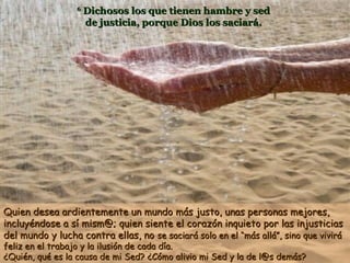 6

Dichosos los que tienen hambre y sed
de justicia, porque Dios los saciará.

Quien desea ardientemente un mundo más justo, unas personas mejores,
incluyéndose a sí mism@; quien siente el corazón inquieto por las injusticias
del mundo y lucha contra ellas, no se saciará solo en el “más allá”, sino que vivirá
feliz en el trabajo y la ilusión de cada día.
¿Quién, qué es la causa de mi Sed? ¿Cómo alivio mi Sed y la de l@s demás?

 