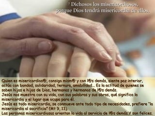Dichosos los misericordiosos,
porque Dios tendrá misericordia de ellos.
7

Quien es misericordios@, consigo mism@ y con l@s demás, siente paz interior,
actúa con bondad, solidaridad, ternura, amabilidad... Es la actitud de quienes se
saben hijas e hijos de Dios, hermanas y hermanos de l@s demás.
Jesús nos muestra con su vida, con sus palabras y sus obras, qué significa la
misericordia y el lugar que ocupa para él.
Jesús es todo misericordia, se conmueve ante todo tipo de necesidades, prefiere “la
misericordia al sacrificio” (Mt 9, 13).
Las personas misericordiosas orientan la vida al servicio de l@s demás.Y son felices.

 