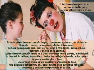 Dichosos los que tienen
un corazón limpio,
porque ellos verán a Dios.
8

Es feliz quien tiene un corazón limpio, transparente, sincero, no hipócrita,
libre de trampas, de cálculos y dobles intenciones.
Es feliz quien piensa bien, confía y no juzga a l@s demás, desea el bien,
descubre y se fija en lo positivo.
Quien tiene un corazón limpio ve a Dios. Ve y hace ver la pureza, la felicidad,
la bondad, la belleza, la sencillez... todos los reflejos a través de los cuales
se puede contemplar a Dios.
Un corazón limpio es una constante presencia de Dios,
una evidencia del Espíritu de Jesús, fuente de la auténtica felicidad,
profunda y constante experiencia en su vida.

 