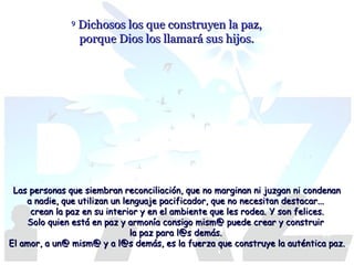 9

Dichosos los que construyen la paz,
porque Dios los llamará sus hijos.

Las personas que siembran reconciliación, que no marginan ni juzgan ni condenan
a nadie, que utilizan un lenguaje pacificador, que no necesitan destacar...
crean la paz en su interior y en el ambiente que les rodea. Y son felices.
Solo quien está en paz y armonía consigo mism@ puede crear y construir
la paz para l@s demás.
El amor, a un@ mism@ y a l@s demás, es la fuerza que construye la auténtica paz.

 