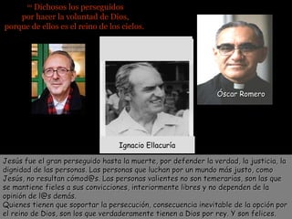 Dichosos los perseguidos
por hacer la voluntad de Dios,
porque de ellos es el reino de los cielos.
10

Óscar Romero

Jon Sobrino
Ignacio Ellacuría
Jesús fue el gran perseguido hasta la muerte, por defender la verdad, la justicia, la
dignidad de las personas. Las personas que luchan por un mundo más justo, como
Jesús, no resultan cómod@s. Las personas valientes no son temerarias, son las que
se mantiene fieles a sus convicciones, interiormente libres y no dependen de la
opinión de l@s demás.
Quienes tienen que soportar la persecución, consecuencia inevitable de la opción por
el reino de Dios, son los que verdaderamente tienen a Dios por rey. Y son felices.

 