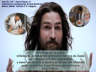 A lo largo de los siglosA lo largo de los siglos
millones de personas han venerado el nombre de Jesús;millones de personas han venerado el nombre de Jesús;
pero muy pocas le han comprendido,pero muy pocas le han comprendido,
y menor aún ha sido el número de las que han intentadoy menor aún ha sido el número de las que han intentado
poner en práctica lo que Él quiso que se hiciera.poner en práctica lo que Él quiso que se hiciera.
Albert NolanAlbert Nolan
Juan 10, 1-10 - Cuarto Pascua –A-Juan 10, 1-10 - Cuarto Pascua –A-
Comentarios y presentación: M.Asun Gutiérrez.Comentarios y presentación: M.Asun Gutiérrez.
Música: Mahler. Sinfonía nº 5. Adagieto.Música: Mahler. Sinfonía nº 5. Adagieto.
 