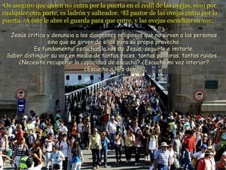 11
Os aseguro que quien no entra por la puerta en el redil de las ovejas, sino porOs aseguro que quien no entra por la puerta en el redil de las ovejas, sino por
cualquier otra parte, es ladrón y salteador.cualquier otra parte, es ladrón y salteador. 22
El pastor de las ovejas entra por laEl pastor de las ovejas entra por la
puerta.puerta. 33
A éste le abre el guarda para que entre, y las ovejas escuchan su voz;A éste le abre el guarda para que entre, y las ovejas escuchan su voz;
Jesús critica y denuncia a los dirigentes religiosos que no sirven a las personasJesús critica y denuncia a los dirigentes religiosos que no sirven a las personas
sino que se sirven de ellas para su propio provecho.sino que se sirven de ellas para su propio provecho.
Es fundamental escuchar la voz de Jesús, seguirle e imitarle.Es fundamental escuchar la voz de Jesús, seguirle e imitarle.
Saber distinguir su voz en medio de tantas voces, tantas palabras, tantos ruidos...Saber distinguir su voz en medio de tantas voces, tantas palabras, tantos ruidos...
¿Necesito recuperar la capacidad de escucha? ¿Escucho mi voz interior?¿Necesito recuperar la capacidad de escucha? ¿Escucho mi voz interior?
¿Escucho a l@s demás?¿Escucho a l@s demás?
 