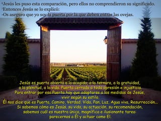 66
Jesús les puso esta comparación, pero ellos no comprendieron su significado.Jesús les puso esta comparación, pero ellos no comprendieron su significado.
77
Entonces Jesús se lo explicó:Entonces Jesús se lo explicó:
-Os aseguro que yo soy la puerta por la que deben entrar las ovejas.-Os aseguro que yo soy la puerta por la que deben entrar las ovejas.
Jesús es puerta abierta a la acogida, a la ternura, a la gratuidad,Jesús es puerta abierta a la acogida, a la ternura, a la gratuidad,
a la plenitud, a la vida. Puerta cerrada a toda opresión e injusticia.a la plenitud, a la vida. Puerta cerrada a toda opresión e injusticia.
Para entrar por esa Puerta hay que adaptarse a las medidas de Jesús,Para entrar por esa Puerta hay que adaptarse a las medidas de Jesús,
vivir según su estilo.vivir según su estilo.
Él nos dice que es Puerta, Camino, Verdad, Vida, Pan, Luz, Agua viva, Resurrección...Él nos dice que es Puerta, Camino, Verdad, Vida, Pan, Luz, Agua viva, Resurrección...
Si sabemos cómo es Jesús, su vida, su actuación, su recomendación,Si sabemos cómo es Jesús, su vida, su actuación, su recomendación,
sabemos cuál es nuestra única, magnífica e ilusionante tarea:sabemos cuál es nuestra única, magnífica e ilusionante tarea:
parecernos a Él y actuar como El.parecernos a Él y actuar como El.
 