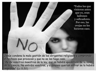 88
Todos los queTodos los que
vinieron antesvinieron antes
que yo, eranque yo, eran
ladronesladrones
y salteadores.y salteadores.
Por eso, lasPor eso, las
ovejas no lesovejas no les
hicieron caso.hicieron caso.
Jesús condena la mala gestión de los dirigentes religiosos y comprendeJesús condena la mala gestión de los dirigentes religiosos y comprende
el rechazo que provocan y que no se les haga caso.el rechazo que provocan y que no se les haga caso.
““Ay de vosotros maestros de la ley, que os habéis apoderado de la llaveAy de vosotros maestros de la ley, que os habéis apoderado de la llave
de la ciencia. No entráis vosotros, y a quienes querían entrar se lo habéisde la ciencia. No entráis vosotros, y a quienes querían entrar se lo habéis
impedido”impedido” (Lc 11,52).(Lc 11,52).
 