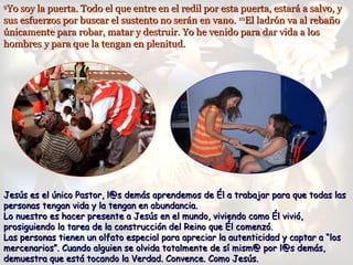 99
Yo soy la puerta. Todo el que entre en el redil por esta puerta, estará a salvo, yYo soy la puerta. Todo el que entre en el redil por esta puerta, estará a salvo, y
sus esfuerzos por buscar el sustento no serán en vano.sus esfuerzos por buscar el sustento no serán en vano. 1010
El ladrón va al rebañoEl ladrón va al rebaño
únicamente para robar, matar y destruir. Yo he venido para dar vida a losúnicamente para robar, matar y destruir. Yo he venido para dar vida a los
hombres y para que la tengan en plenitud.hombres y para que la tengan en plenitud.
Jesús es el único Pastor, l@s demás aprendemos de Él a trabajar para que todas lasJesús es el único Pastor, l@s demás aprendemos de Él a trabajar para que todas las
personas tengan vida y la tengan en abundancia.personas tengan vida y la tengan en abundancia.
Lo nuestro es hacer presente a Jesús en el mundo, viviendo como Él vivió,Lo nuestro es hacer presente a Jesús en el mundo, viviendo como Él vivió,
prosiguiendo la tarea de la construcción del Reino que Él comenzó.prosiguiendo la tarea de la construcción del Reino que Él comenzó.
Las personas tienen un olfato especial para apreciar la autenticidad y captar a “losLas personas tienen un olfato especial para apreciar la autenticidad y captar a “los
mercenarios”. Cuando alguien se olvida totalmente de sí mism@ por l@s demás,mercenarios”. Cuando alguien se olvida totalmente de sí mism@ por l@s demás,
demuestra que está tocando la Verdad. Convence. Como Jesús.demuestra que está tocando la Verdad. Convence. Como Jesús.
 