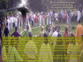 En la comunidad de Jesús no hay dirigentes y dirigid@s, pastores y ovejas.En la comunidad de Jesús no hay dirigentes y dirigid@s, pastores y ovejas.
El pasaje evangélico nos habla del Buen Pastor que es Jesús y del pueblo de Dios,El pasaje evangélico nos habla del Buen Pastor que es Jesús y del pueblo de Dios,
en el que tod@s somos corresponsables.en el que tod@s somos corresponsables.
Si malo es sentirse “pastor”, considerando a l@s demás miembros de la comunidadSi malo es sentirse “pastor”, considerando a l@s demás miembros de la comunidad
“ovejas”, no es mejor sentirse “oveja”, considerando a otros miembros “pastores”.“ovejas”, no es mejor sentirse “oveja”, considerando a otros miembros “pastores”.
Esas falsas y antievangélicas actitudes no ayudan a construir ni la comunidad ni elEsas falsas y antievangélicas actitudes no ayudan a construir ni la comunidad ni el
Reino de Jesús.Reino de Jesús.
“No os dejéis llamar Maestro. Ni llaméis a nadie padre vuestro. Ni os dejéis llamar“No os dejéis llamar Maestro. Ni llaméis a nadie padre vuestro. Ni os dejéis llamar
preceptores... Porque Uno sólo es vuestro Maestro, uno sólo es vuestro Padre, elpreceptores... Porque Uno sólo es vuestro Maestro, uno sólo es vuestro Padre, el
del cielo, y todos vosotros sois hermanos”del cielo, y todos vosotros sois hermanos” (Mt 23,)(Mt 23,)
De mi confianza en JesúsDe mi confianza en Jesús
viene mi fe en su Dios.viene mi fe en su Dios.
De ninguna otra fuente.De ninguna otra fuente.
José Enrique Ruiz de GalarretaJosé Enrique Ruiz de Galarreta
 
