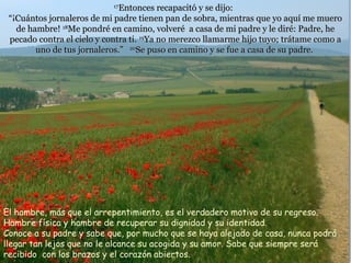 17
                              Entonces recapacitó y se dijo:
 “¡Cuántos jornaleros de mi padre tienen pan de sobra, mientras que yo aquí me muero
   de hambre! 18Me pondré en camino, volveré a casa de mi padre y le diré: Padre, he
 pecado contra el cielo y contra ti. 19Ya no merezco llamarme hijo tuyo; trátame como a
        uno de tus jornaleros.” 20Se puso en camino y se fue a casa de su padre.




El hambre, más que el arrepentimiento, es el verdadero motivo de su regreso.
Hambre física y hambre de recuperar su dignidad y su identidad.
Conoce a su padre y sabe que, por mucho que se haya alejado de casa, nunca podrá
llegar tan lejos que no le alcance su acogida y su amor. Sabe que siempre será
recibido con los brazos y el corazón abiertos.
 