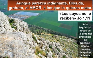 A la
izquierda,
rocas de
la cima del
precipicio
de
Nazaret,
donde
quieren
despeñar
a Jesús
Aunque parezca indignante, Dios da,Aunque parezca indignante, Dios da,
gratuito, el AMOR, a los que lo quieren matargratuito, el AMOR, a los que lo quieren matar
«Los suyos no lo
reciben» Jo 1,11
 