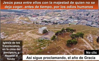 Jesús pasa entre ellos con la majestad de quien no seJesús pasa entre ellos con la majestad de quien no se
deja coger, antes de tiempo, por los odios humanosdeja coger, antes de tiempo, por los odios humanos
Así sigue proclamando, el año de Gracia
Iglesia de los
franciscanos,
en la cima del
precipicio, y
Nazaret al
fondo
No clic
 